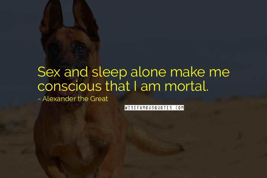 Alexander The Great Quotes: Sex and sleep alone make me conscious that I am mortal.