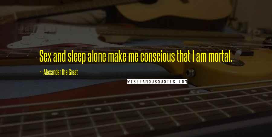 Alexander The Great Quotes: Sex and sleep alone make me conscious that I am mortal.