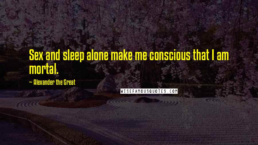 Alexander The Great Quotes: Sex and sleep alone make me conscious that I am mortal.