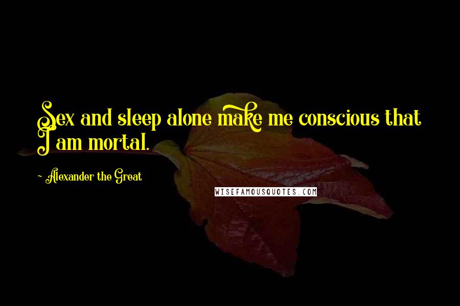 Alexander The Great Quotes: Sex and sleep alone make me conscious that I am mortal.