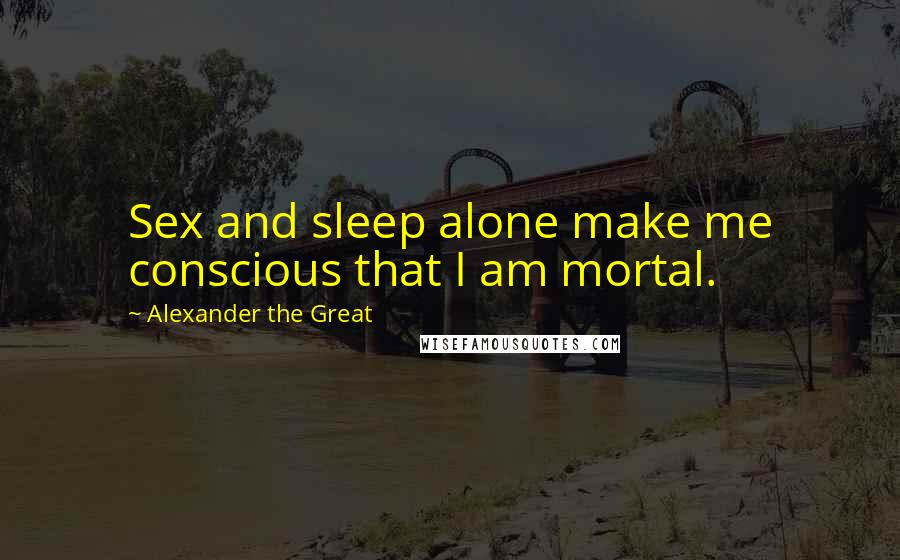 Alexander The Great Quotes: Sex and sleep alone make me conscious that I am mortal.