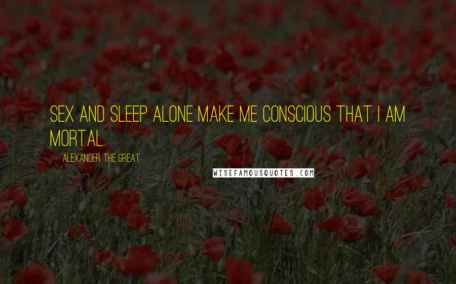 Alexander The Great Quotes: Sex and sleep alone make me conscious that I am mortal.