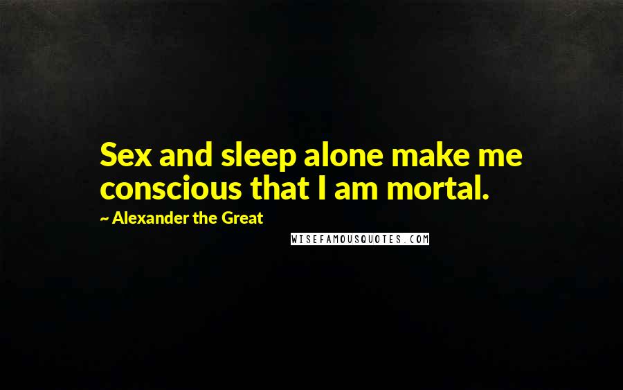 Alexander The Great Quotes: Sex and sleep alone make me conscious that I am mortal.