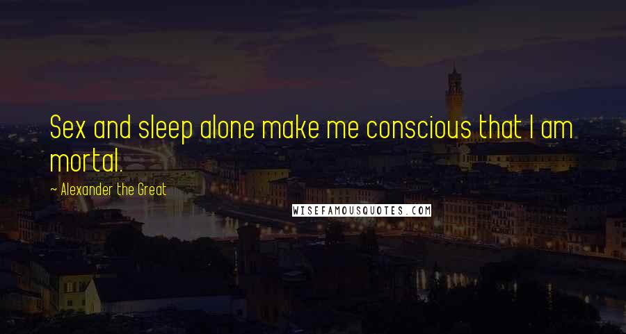 Alexander The Great Quotes: Sex and sleep alone make me conscious that I am mortal.