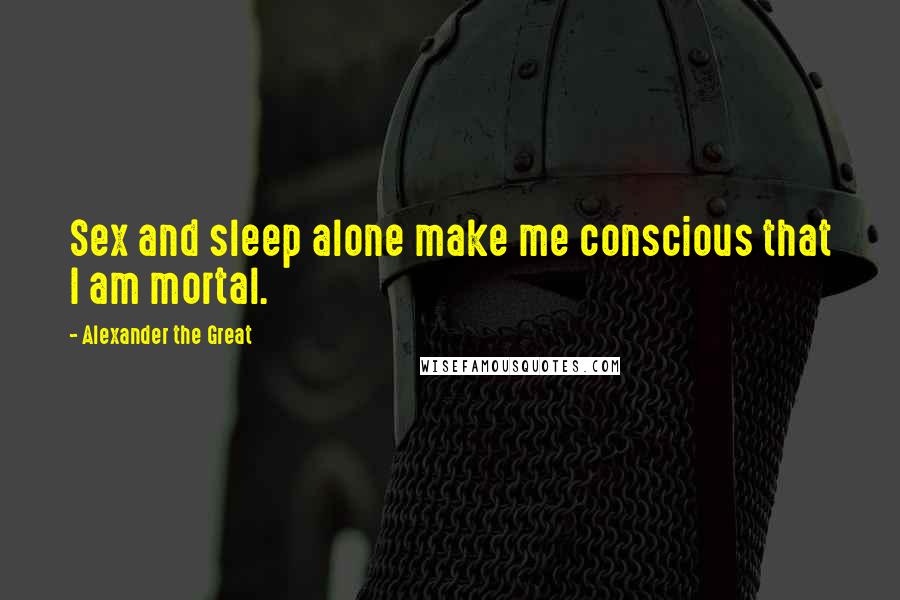 Alexander The Great Quotes: Sex and sleep alone make me conscious that I am mortal.