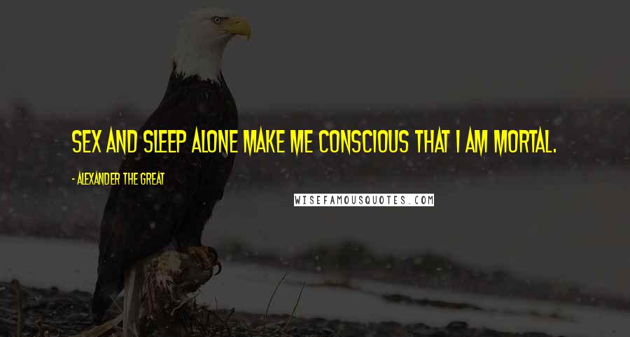 Alexander The Great Quotes: Sex and sleep alone make me conscious that I am mortal.
