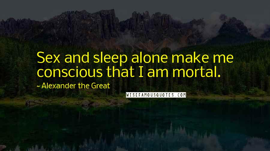 Alexander The Great Quotes: Sex and sleep alone make me conscious that I am mortal.