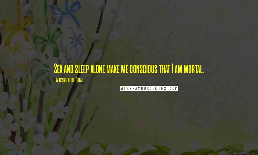 Alexander The Great Quotes: Sex and sleep alone make me conscious that I am mortal.