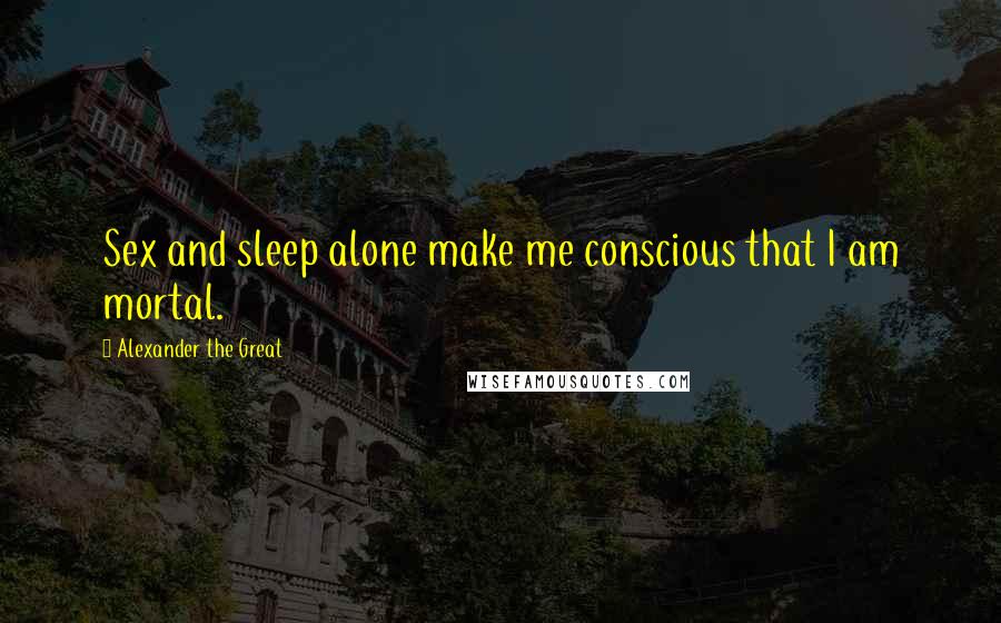 Alexander The Great Quotes: Sex and sleep alone make me conscious that I am mortal.