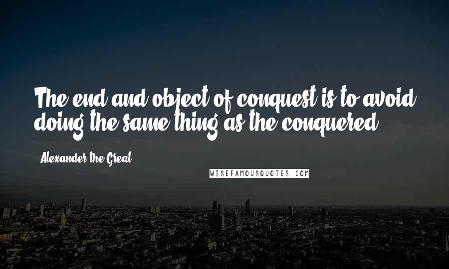 Alexander The Great Quotes: The end and object of conquest is to avoid doing the same thing as the conquered.