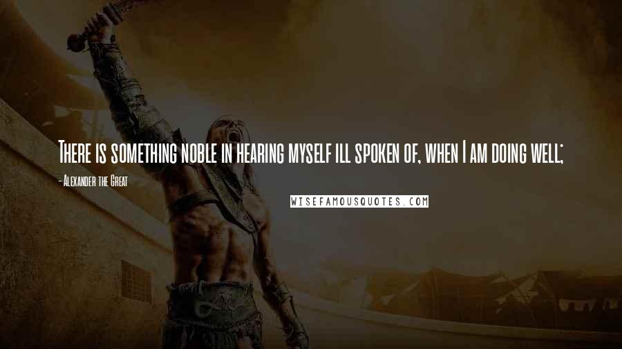 Alexander The Great Quotes: There is something noble in hearing myself ill spoken of, when I am doing well;