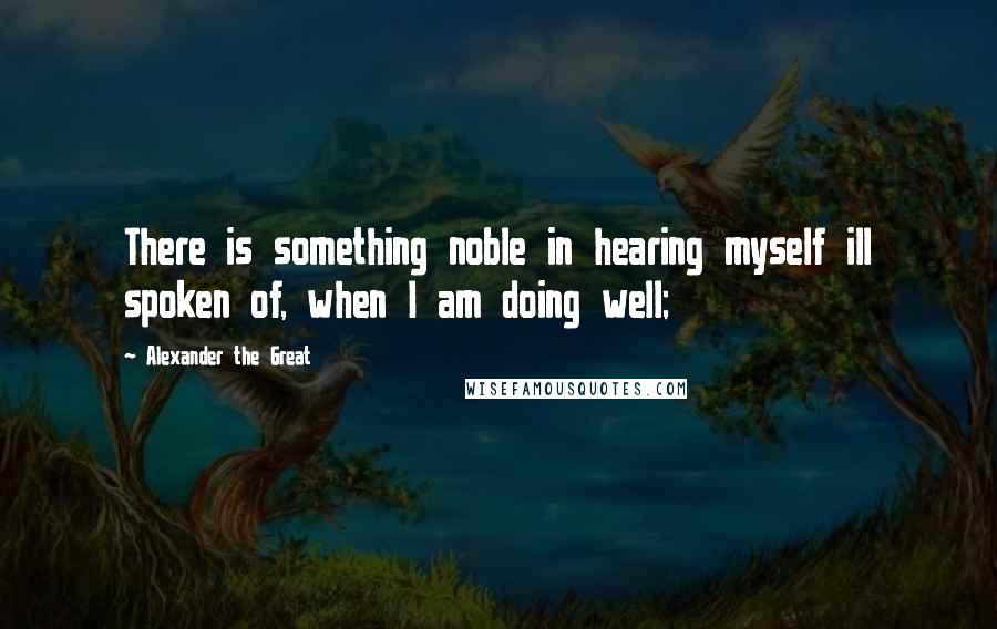 Alexander The Great Quotes: There is something noble in hearing myself ill spoken of, when I am doing well;