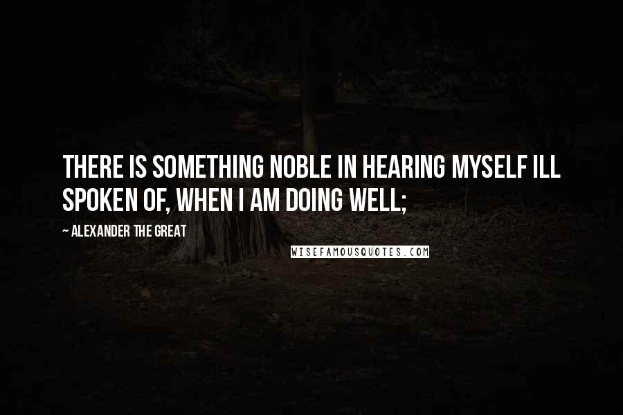 Alexander The Great Quotes: There is something noble in hearing myself ill spoken of, when I am doing well;