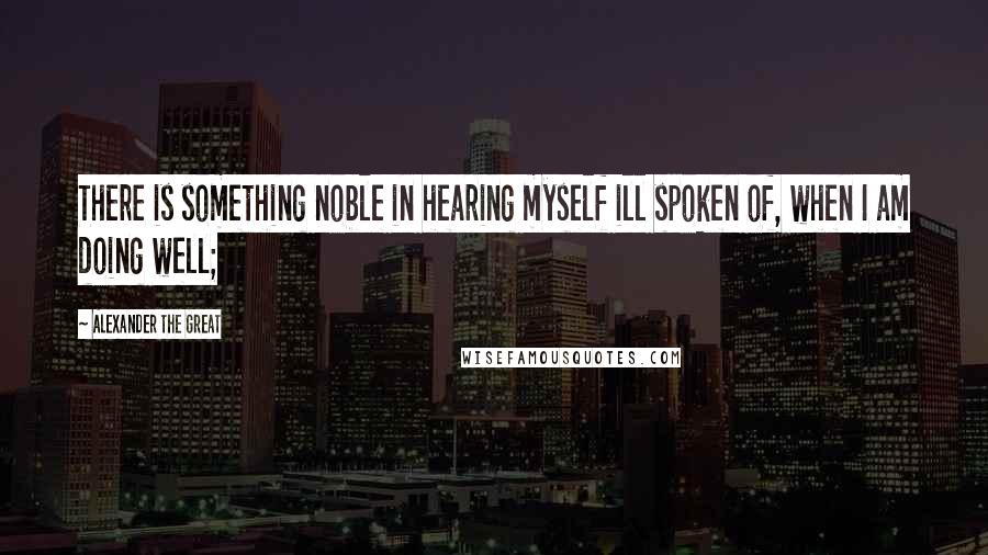 Alexander The Great Quotes: There is something noble in hearing myself ill spoken of, when I am doing well;