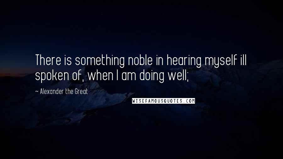 Alexander The Great Quotes: There is something noble in hearing myself ill spoken of, when I am doing well;