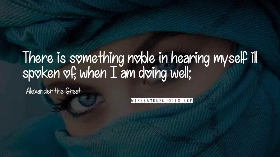 Alexander The Great Quotes: There is something noble in hearing myself ill spoken of, when I am doing well;