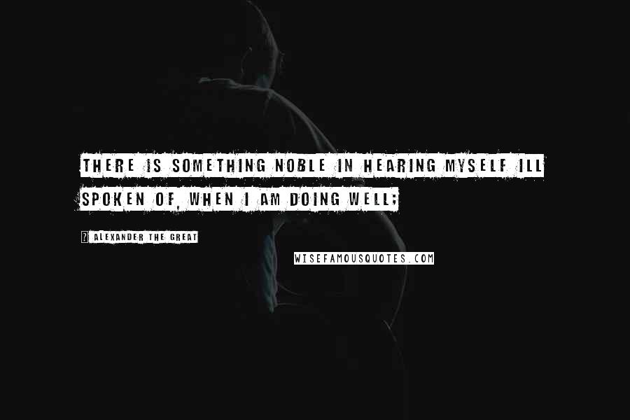 Alexander The Great Quotes: There is something noble in hearing myself ill spoken of, when I am doing well;