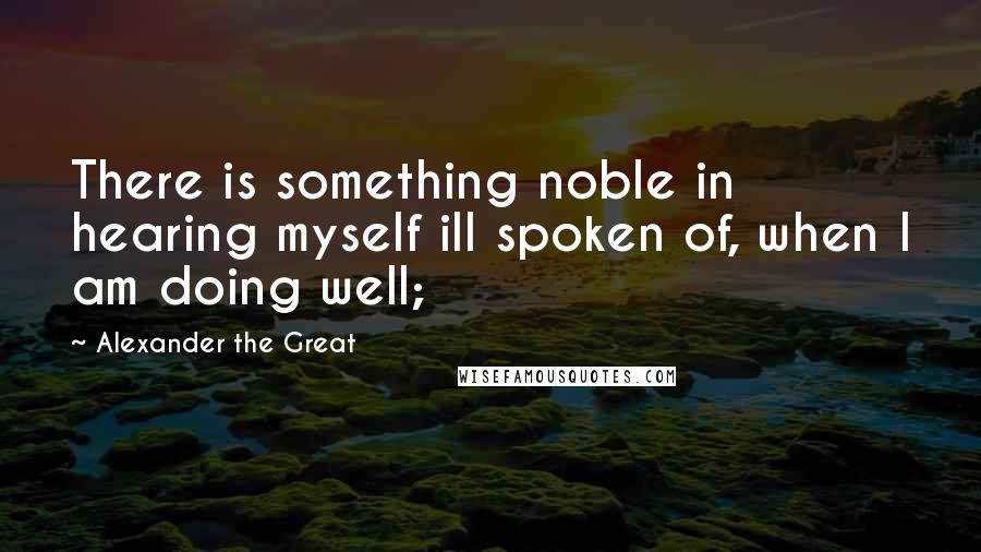 Alexander The Great Quotes: There is something noble in hearing myself ill spoken of, when I am doing well;