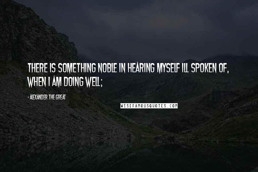Alexander The Great Quotes: There is something noble in hearing myself ill spoken of, when I am doing well;
