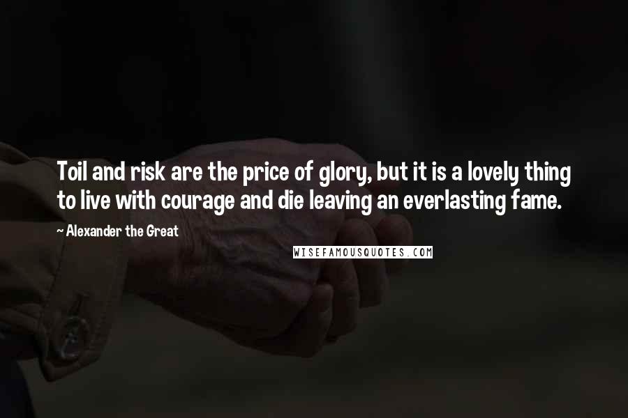 Alexander The Great Quotes: Toil and risk are the price of glory, but it is a lovely thing to live with courage and die leaving an everlasting fame.