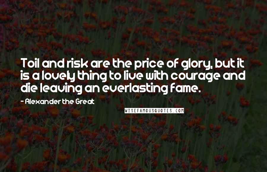 Alexander The Great Quotes: Toil and risk are the price of glory, but it is a lovely thing to live with courage and die leaving an everlasting fame.