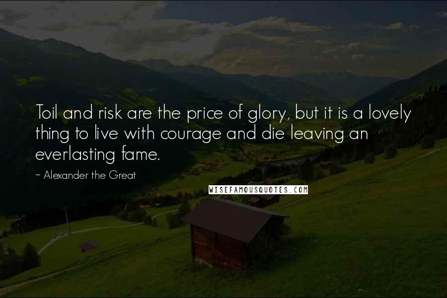 Alexander The Great Quotes: Toil and risk are the price of glory, but it is a lovely thing to live with courage and die leaving an everlasting fame.