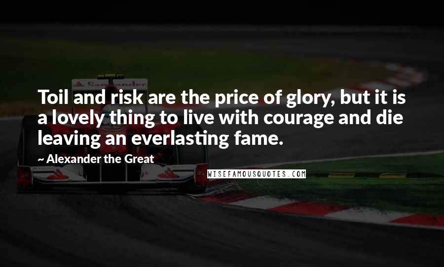 Alexander The Great Quotes: Toil and risk are the price of glory, but it is a lovely thing to live with courage and die leaving an everlasting fame.