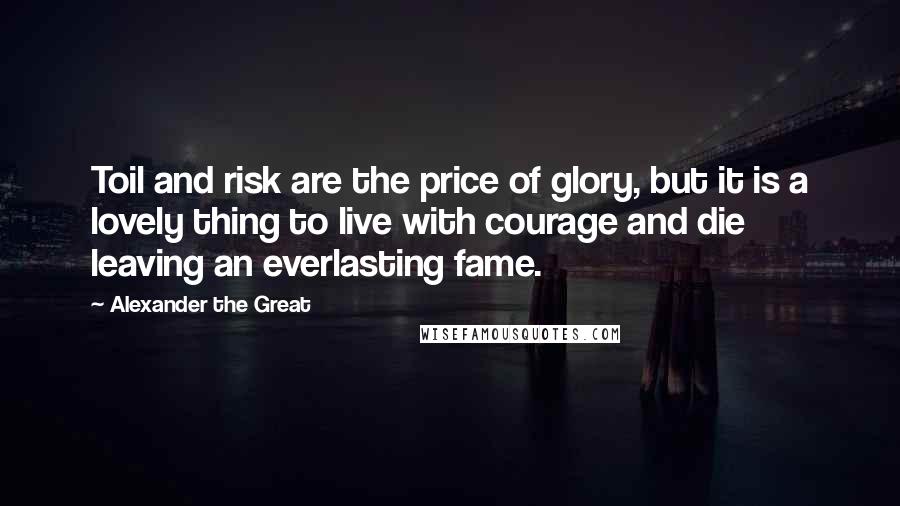 Alexander The Great Quotes: Toil and risk are the price of glory, but it is a lovely thing to live with courage and die leaving an everlasting fame.