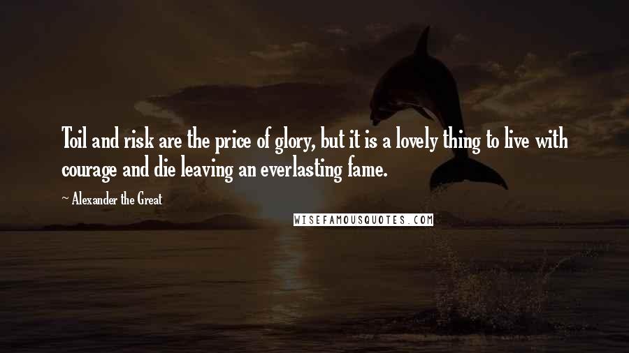 Alexander The Great Quotes: Toil and risk are the price of glory, but it is a lovely thing to live with courage and die leaving an everlasting fame.