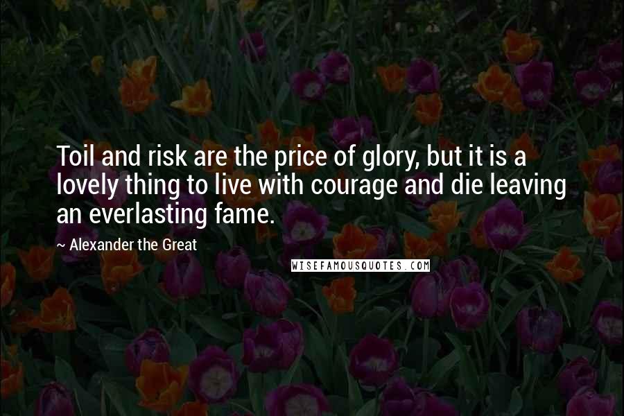 Alexander The Great Quotes: Toil and risk are the price of glory, but it is a lovely thing to live with courage and die leaving an everlasting fame.