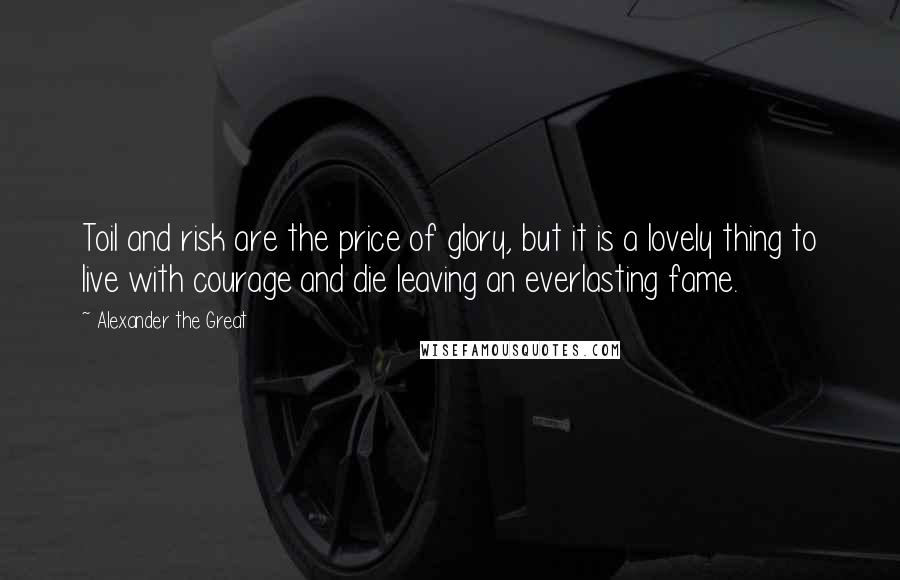 Alexander The Great Quotes: Toil and risk are the price of glory, but it is a lovely thing to live with courage and die leaving an everlasting fame.
