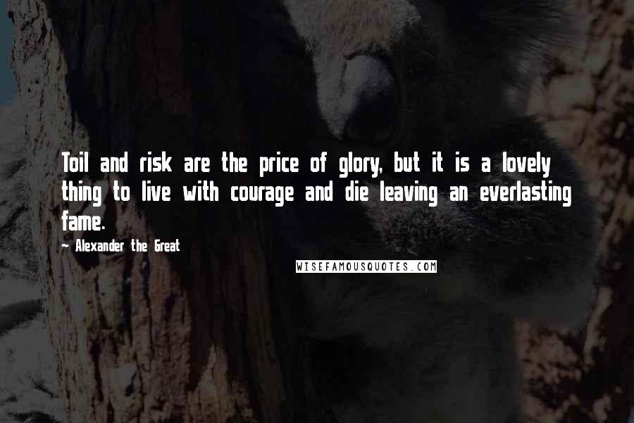Alexander The Great Quotes: Toil and risk are the price of glory, but it is a lovely thing to live with courage and die leaving an everlasting fame.