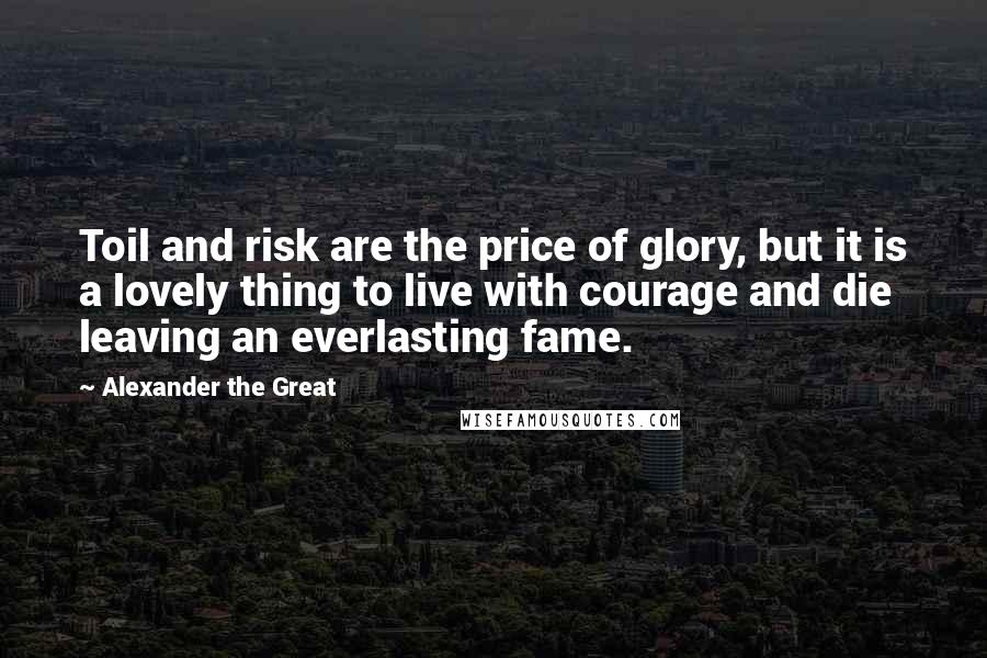 Alexander The Great Quotes: Toil and risk are the price of glory, but it is a lovely thing to live with courage and die leaving an everlasting fame.