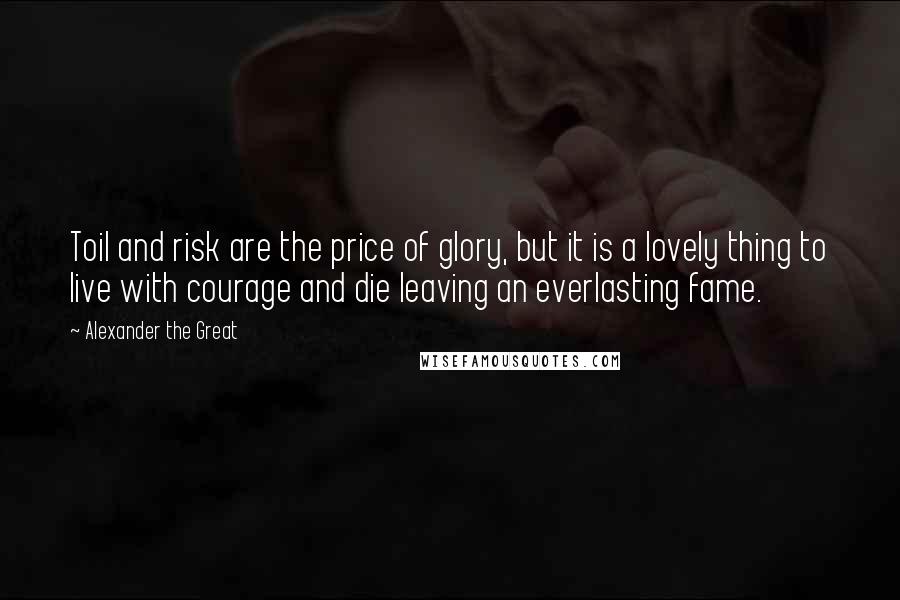 Alexander The Great Quotes: Toil and risk are the price of glory, but it is a lovely thing to live with courage and die leaving an everlasting fame.