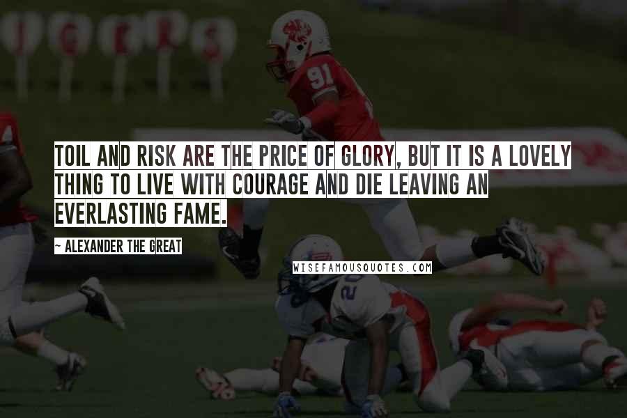 Alexander The Great Quotes: Toil and risk are the price of glory, but it is a lovely thing to live with courage and die leaving an everlasting fame.