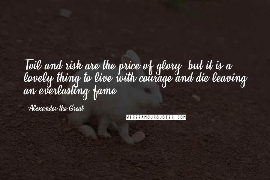 Alexander The Great Quotes: Toil and risk are the price of glory, but it is a lovely thing to live with courage and die leaving an everlasting fame.