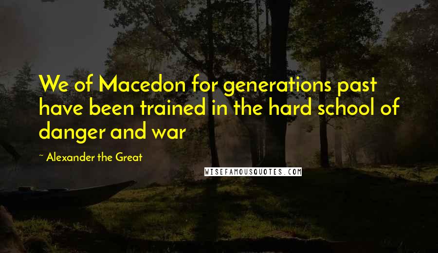 Alexander The Great Quotes: We of Macedon for generations past have been trained in the hard school of danger and war