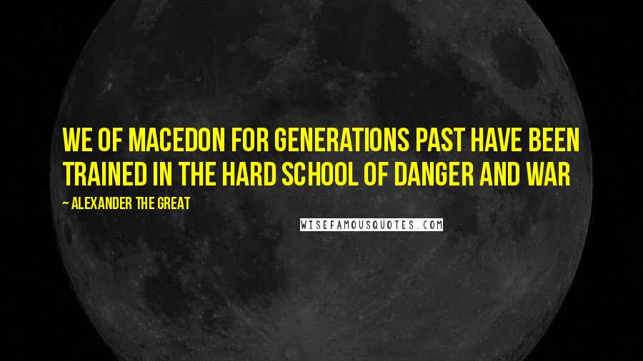 Alexander The Great Quotes: We of Macedon for generations past have been trained in the hard school of danger and war