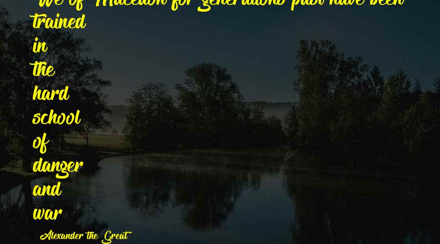 Alexander The Great Quotes: We of Macedon for generations past have been trained in the hard school of danger and war