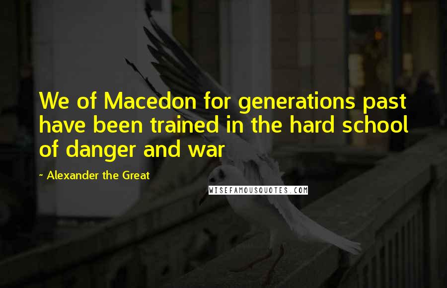 Alexander The Great Quotes: We of Macedon for generations past have been trained in the hard school of danger and war