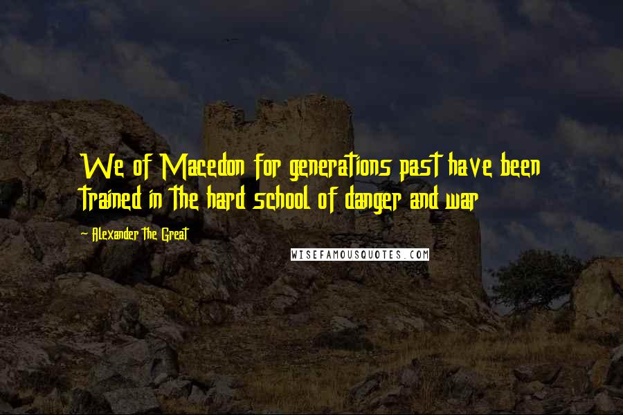 Alexander The Great Quotes: We of Macedon for generations past have been trained in the hard school of danger and war