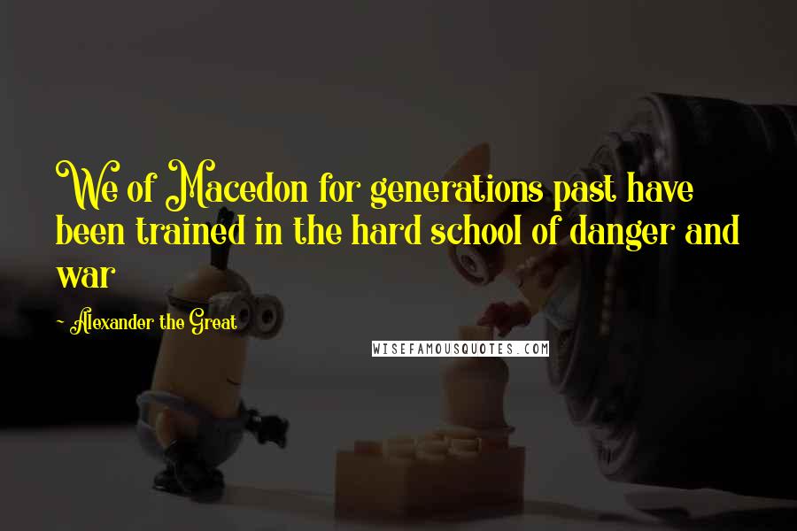 Alexander The Great Quotes: We of Macedon for generations past have been trained in the hard school of danger and war