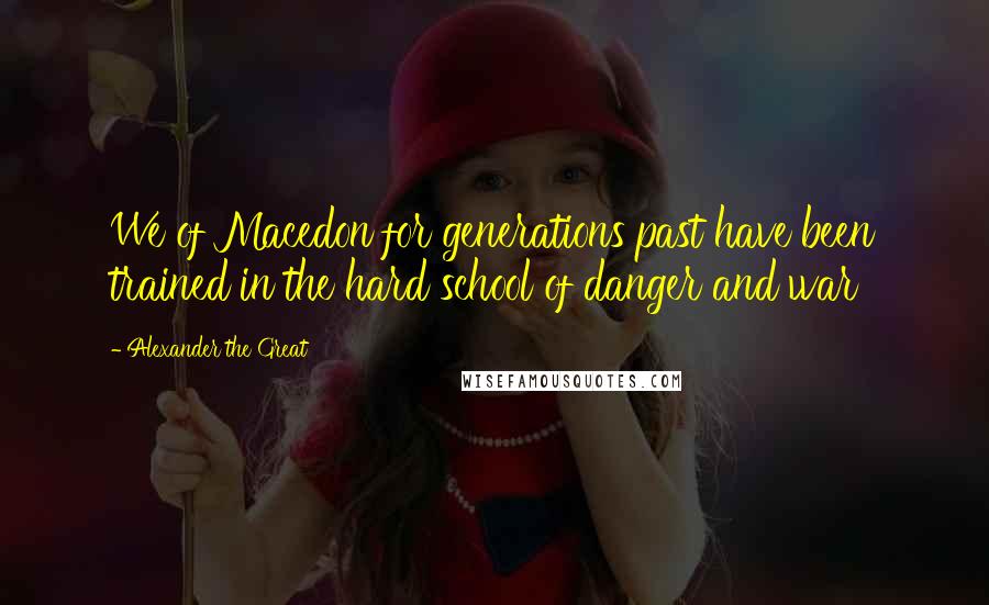 Alexander The Great Quotes: We of Macedon for generations past have been trained in the hard school of danger and war