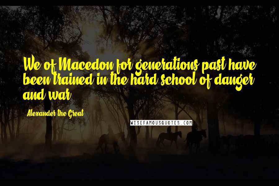 Alexander The Great Quotes: We of Macedon for generations past have been trained in the hard school of danger and war