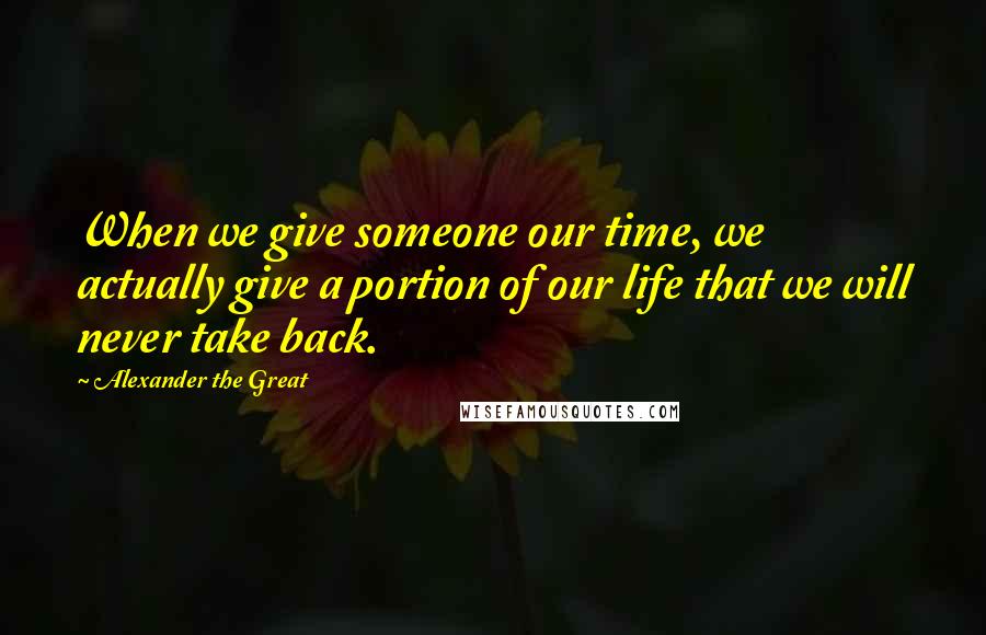 Alexander The Great Quotes: When we give someone our time, we actually give a portion of our life that we will never take back.