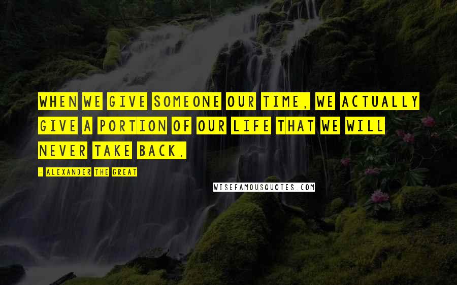 Alexander The Great Quotes: When we give someone our time, we actually give a portion of our life that we will never take back.