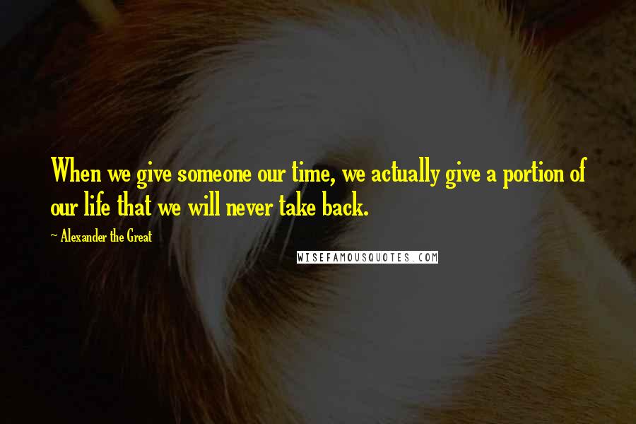 Alexander The Great Quotes: When we give someone our time, we actually give a portion of our life that we will never take back.