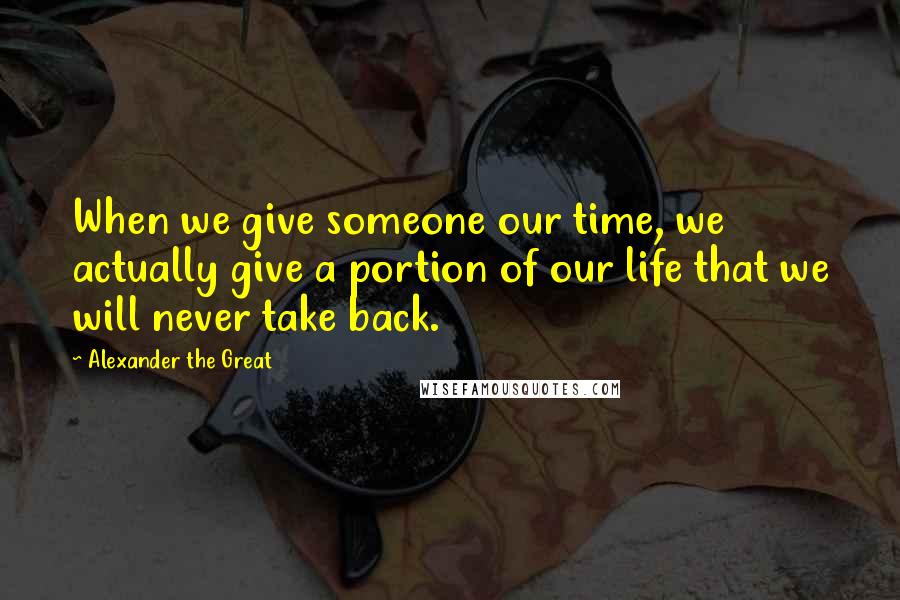 Alexander The Great Quotes: When we give someone our time, we actually give a portion of our life that we will never take back.