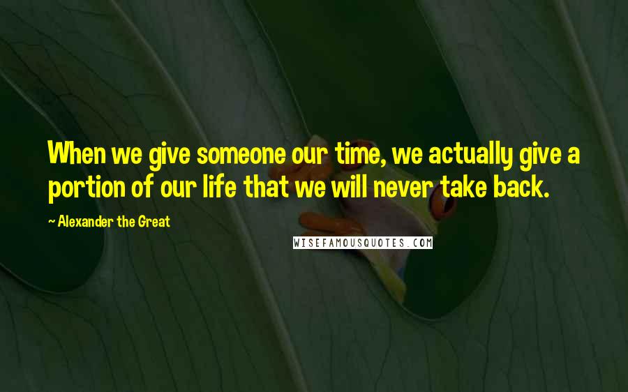 Alexander The Great Quotes: When we give someone our time, we actually give a portion of our life that we will never take back.