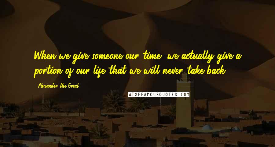 Alexander The Great Quotes: When we give someone our time, we actually give a portion of our life that we will never take back.